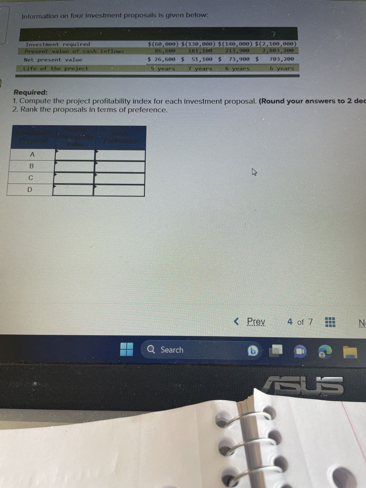 Information on four investment proposals is given below:
Investment required
Present value of cash inflows
Net present value
Life of the project
Required:
1. Compute the project profitability index for each investment proposal. (Round your answers to 2 dec
2. Rank the proposals in terms of preference.
Propoza!
A
B
C
D
COLONINST
Index
$(60,000) $(130,000) $(140,000) $(2,100,000)
86,600 181,100 213,900 2,803, 200
703,200
$ 26,600 $ 51,100 $ 73,900 $
5 years
7 years
6 years
6 years
Kana
Preference
Q Search
k
< Prev
D
4 of 7
SUS
N
THE