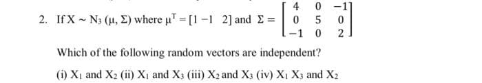 2. If XN3 (μ, E) where u¹ = [1 -1 2] and Σ = [
40 -1]
0 5 0
-1
0
2
Which of the following random vectors are independent?
(i) X₁ and X₂ (ii) X₁ and X3 (iii) X2 and X3 (iv) X₁ X3 and X2