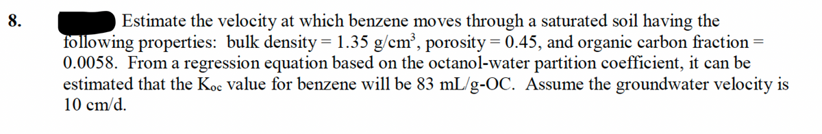 Estimate the velocity at which benzene moves through a saturated soil having the
following properties: bulk density = 1.35 g/cm³, porosity = 0.45, and organic carbon fraction =
0.0058. From a regression equation based on the octanol-water partition coefficient, it can be
estimated that the Koc value for benzene will be 83 mL/g-OC. Assume the groundwater velocity is
8.
10 cm/d.
