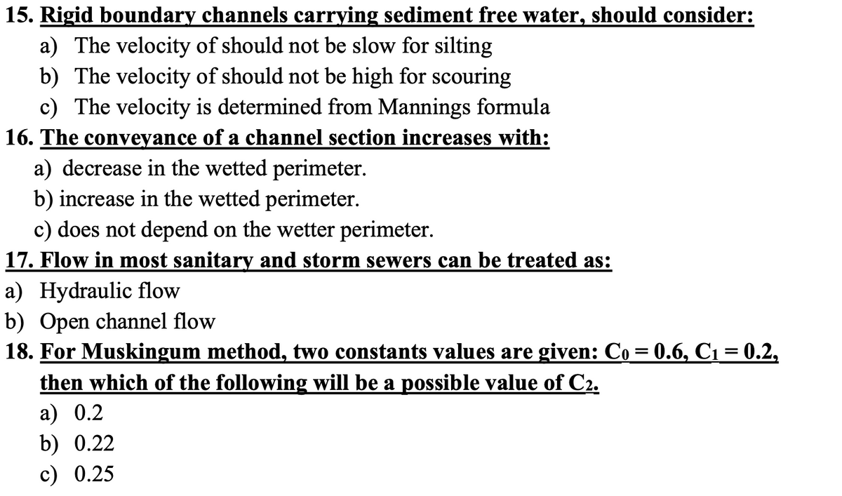 15. Rigid boundary channels carrying sediment free water, should consider:
a) The velocity of should not be slow for silting
b) The velocity of should not be high for scouring
c) The velocity is determined from Mannings formula
16. The conveyance of a channel section increases with:
a) decrease in the wetted perimeter.
b) increase in the wetted perimeter.
c) does not depend on the wetter perimeter.
17. Flow in most sanitary and storm sewers can be treated as:
a) Hydraulic flow
b) Open channel flow
18. For Muskingum method, two constants values are given: Co= 0.6, C1=0.2,
then which of the following will be a possible value of C2.
a) 0.2
b) 0.22
c) 0.25

