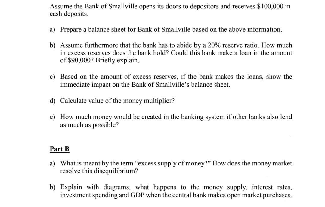 Assume the Bank of Smallville opens its doors to depositors and receives $100,000 in
cash deposits.
a) Prepare a balance sheet for Bank of Smallville based on the above information.
b) Assume furthermore that the bank has to abide by a 20% reserve ratio. How much
in excess reserves does the bank hold? Could this bank make a loan in the amount
of $90,000? Briefly explain.
c) Based on the amount of excess reserves, if the bank makes the loans, show the
immediate impact on the Bank of Smallville's balance sheet.
d) Calculate value of the money multiplier?
e) How much money would be created in the banking system if other banks also lend
as much as possible?
Part B
a) What is meant by the term "excess supply of money?" How does the money market
resolve this disequilibrium?
b) Explain with diagrams, what happens to the money supply, interest rates,
investment spending and GDP when the central bank makes open market purchases.
