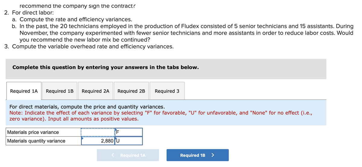 recommend the company sign the contract?
2. For direct labor:
a. Compute the rate and efficiency variances.
b. In the past, the 20 technicians employed in the production of Fludex consisted of 5 senior technicians and 15 assistants. During
November, the company experimented with fewer senior technicians and more assistants in order to reduce labor costs. Would
you recommend the new labor mix be continued?
3. Compute the variable overhead rate and efficiency variances.
Complete this question by entering your answers in the tabs below.
Required 1A Required 1B Required 2A
Required 2B
Required 3
For direct materials, compute the price and quantity variances.
Note: Indicate the effect of each variance by selecting "F" for favorable, "U" for unfavorable, and "None" for no effect (i.e.,
zero variance). Input all amounts as positive values.
Materials price variance
Materials quantity variance
F
2,880 U
Required 1A
Required 1B >