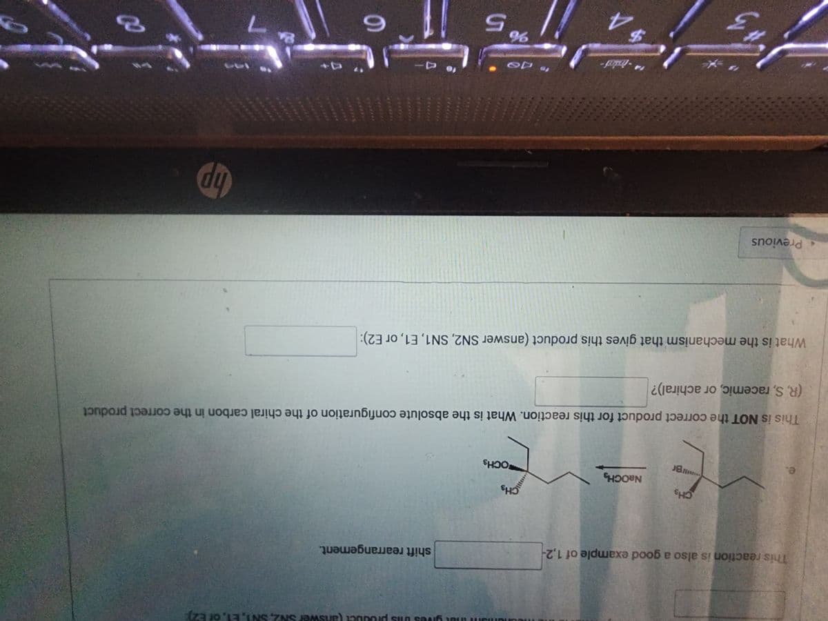 This reaction is also a good example of 1,2-
e.
CHS
Br
Previous
NaOCH
14-
This is NOT the correct product for this reaction. What is the absolute configuration of the chiral carbon in the correct product
(R, S, racemic, or achiral)?
$ A
nang
ans that gives this pro(answer SN2, SN1, E1, or E2):
CH₂
What is the mechanism that gives this product (answer SN2, SN1, E1, or E2):
15
OCH 3
48
%
shift rearrangement.
5
no