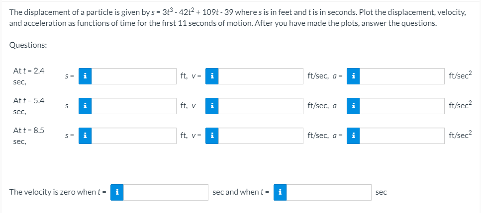 The displacement of a particle is given by s = 3t3 - 42t2 + 109t - 39 where s is in feet and t is in seconds. Plot the displacement, velocity,
and acceleration as functions of time for the first 11 seconds of motion. After you have made the plots, answer the questions.
Questions:
Att = 2.4
ft. v=
ft/sec. a =
ft/sec?
sec,
Att= 5.4
i
ft, v=
i
ft/sec, a =
i
ft/sec?
S=
sec,
Att = 8.5
ft. v=
i
ft/sec, a =
i
ft/sec?
sec,
The velocity is zero when t =
i
sec and when t =
i
sec
