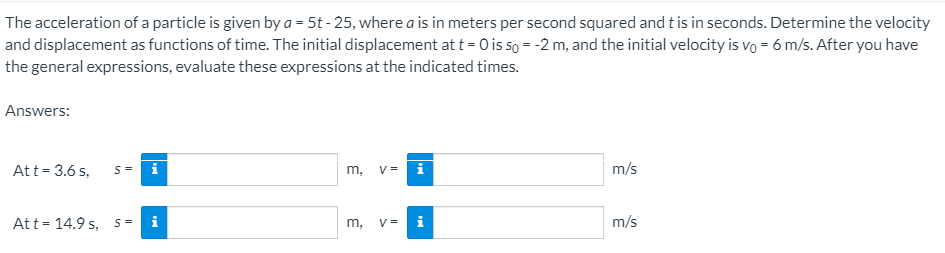 The acceleration of a particle is given by a = 5t - 25, where a is in meters per second squared and t is in seconds. Determine the velocity
and displacement as functions of time. The initial displacement at t = 0 is so = -2 m, and the initial velocity is vo = 6 m/s. After you have
the general expressions, evaluate these expressions at the indicated times.
Answers:
Att = 3.6 s,
V =
m/s
S=
m,
Att = 14.9 s, s =
i
m,
V =
i
m/s
