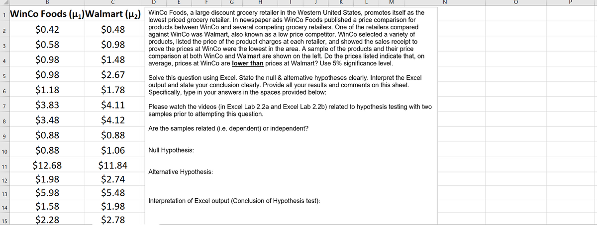 H.
1 WinCo Foods (u,)Walmart (u,) WinCo Foods, a large discount grocery retailer in the Western United States, promotes itself as the
lowest priced grocery retailer. In newspaper ads WinCo Foods published a price comparison for
products between WinCo and several competing grocery retailers. One of the retailers compared
against WinCo was Walmart, also known as a low price competitor. WinCo selected a variety of
products, listed the price of the product charges at each retailer, and showed the sales receipt to
prove the prices at WinCo were the lowest in the area. A sample of the products and their price
comparison at both WinCo and Walmart are shown on the left. Do the prices listed indicate that, on
average, prices at WinCo are lower than prices at Walmart? Use 5% significance level.
$0.42
$0.48
$0.58
$0.98
3
$0.98
$1.48
4
$0.98
$2.67
5
Solve this question using Excel. State the null & alternative hypotheses clearly. Interpret the Excel
output and state your conclusion clearly. Provide all your results and comments on this sheet.
Specifically, type in your answers in the spaces provided below:
$1.18
$1.78
$3.83
$4.11
7
Please watch the videos (in Excel Lab 2.2a and Excel Lab 2.2b) related to hypothesis testing with two
samples prior to attempting this question.
$3.48
$4.12
8
Are the samples related (i.e. dependent) or independent?
$0.88
$0.88
9
$0.88
$1.06
Null Hypothesis:
10
$12.68
$11.84
11
Alternative Hypothesis:
$1.98
$5.98
$1.58
$2.28
$2.74
$5.48
$1.98
$2.78
12
13
Interpretation of Excel output (Conclusion of Hypothesis test):
14
15

