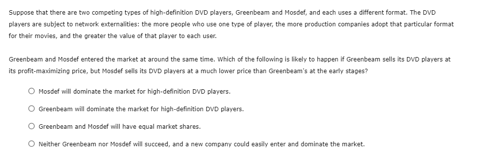 Suppose that there are two competing types of high-definition DVD players, Greenbeam and Mosdef, and each uses a different format. The DVD
players are subject to network externalities: the more people who use one type of player, the more production companies adopt that particular format
for their movies, and the greater the value of that player to each user.
Greenbeam and Mosdef entered the market at around the same time. Which of the following is likely to happen if Greenbeam sells its DVD players at
its profit-maximizing price, but Mosdef sells its DVD players at a much lower price than Greenbeam's at the early stages?
O Mosdef will dominate the market for high-definition DVD players.
O Greenbeam will dominate the market for high-definition DVD players.
Greenbeam and Mosdef will have equal market shares.
O Neither Greenbeam nor Mosdef will succeed, and a new company could easily enter and dominate the market.
OO
