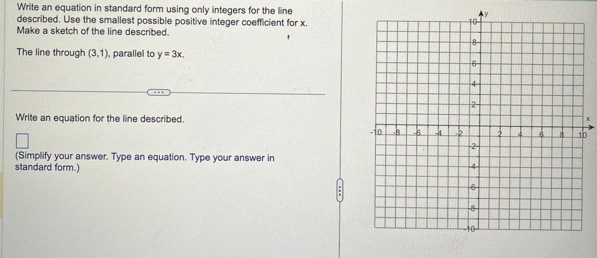 Write an equation in standard form using only integers for the line
described. Use the smallest possible positive integer coefficient for x.
Make a sketch of the line described.
The line through (3,1), parallel to y = 3x.
Write an equation for the line described.
7
(Simplify your answer. Type an equation. Type your answer in
standard form.)
-10 -8
-6
-4
-2
AY
10-
8-
6-
4-
2-
2
--4-
-6
-8
-10-
6
8
X
10