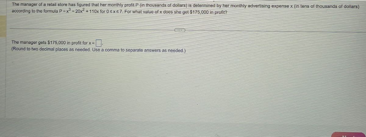 The manager of a retail store has figured that her monthly profit P (in thousands of dollars) is determined by her monthly advertising expense x (in tens of thousands of dollars)
according to the formula P = x² - 20x² + 110x for 0 ≤ x ≤7. For what value of x does she get $175,000 in profit?
The manager gets $175,000 in profit for x=
(Round to two decimal places as needed. Use a comma to separate answers as needed.)