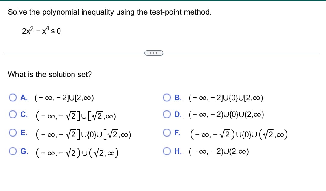 Solve the polynomial inequality using the test-point method.
2x²-x≤0
What is the solution set?
...
O A. (∞, 2]U[2,∞)
OC. (∞ √2] [√2,00)
,
-
E. (∞,√√2]U{0}U[√2,∞)
-
O G. (∞,√2) U (√2,∞)
B. (∞,2]U{0}U[2,∞)
D. (∞,-2)U{0}U(2,∞)
OF. (∞,√2) U{0}U (√2,∞)
OH. (∞,-2)U(2,00)