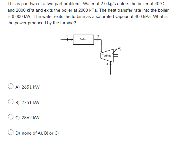 This is part two of a two-part problem. Water at 2.0 kg/s enters the boiler at 40°C
and 2000 kPa and exits the boiler at 2000 kPa. The heat transfer rate into the boiler
is 8 000 kW. The water exits the turbine as a saturated vapour at 400 kPa. What is
the power produced by the turbine?
+
OA) 2651 kW
O B) 2751 kW
OC) 2862 kW
D) none of A), B) or C)
Boiler
2
Turbine
3