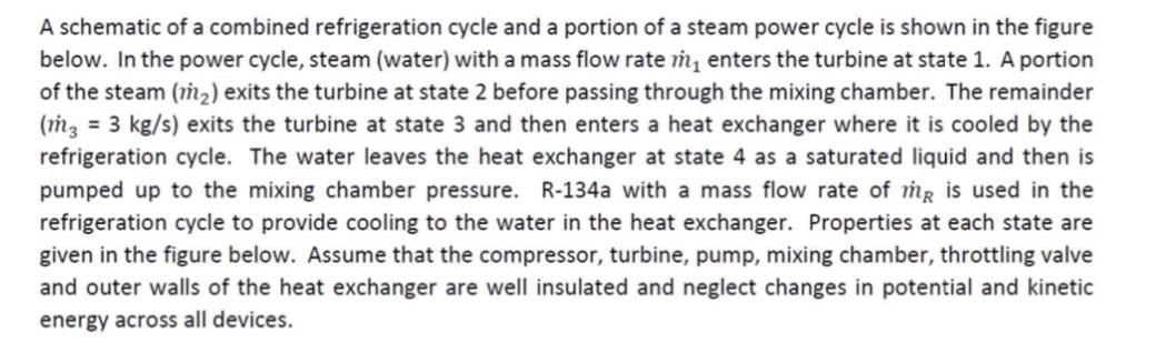 A schematic of a combined refrigeration cycle and a portion of a steam power cycle is shown in the figure
below. In the power cycle, steam (water) with a mass flow rate m₁ enters the turbine at state 1. A portion
of the steam (m₂) exits the turbine at state 2 before passing through the mixing chamber. The remainder
(m3 = 3 kg/s) exits the turbine at state 3 and then enters a heat exchanger where it is cooled by the
refrigeration cycle. The water leaves the heat exchanger at state 4 as a saturated liquid and then is
pumped up to the mixing chamber pressure. R-134a with a mass flow rate of me is used in the
refrigeration cycle to provide cooling to the water in the heat exchanger. Properties at each state are
given in the figure below. Assume that the compressor, turbine, pump, mixing chamber, throttling valve
and outer walls of the heat exchanger are well insulated and neglect changes in potential and kinetic
energy across all devices.