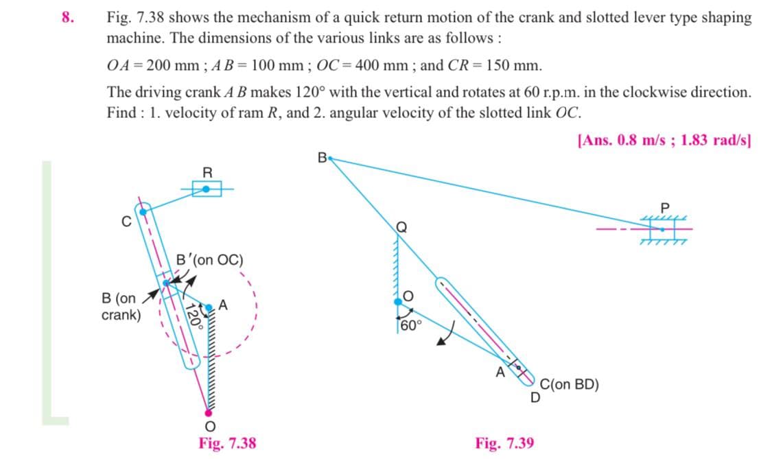 8.
Fig. 7.38 shows the mechanism of a quick return motion of the crank and slotted lever type shaping
machine. The dimensions of the various links are as follows :
OA = 200 mm ; AB = 100 mm ; OC = 400 mm ; and CR = 150 mm.
The driving crank A B makes 120° with the vertical and rotates at 60 r.p.m. in the clockwise direction.
Find : 1. velocity of ram R, and 2. angular velocity of the slotted link OC.
[Ans. 0.8 m/s ; 1.83 rad/s]
Be
B'(on OC)
В (on
crank)
A
60°
C(on BD)
Fig. 7.38
Fig. 7.39
120
