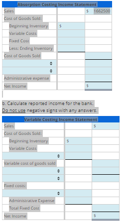 Sales
Absorption Costing Income Statement
Cost of Goods Sold:
$ 1662500
Beginning Inventory
$
Variable Costs
Fixed Cost
Less: Ending Inventory
Cost of Goods Sold
Administrative expense
Net Income
b. Calculate reported income for the bank.
Do not use negative signs with any answers.
Variable Costing Income Statement
$
Sales
Cost of Goods Sold:
Beginning Inventory
$
Variable Costs
Variable cost of goods sold
Fixed costs:
Administrative Expense
Total Fixed Cost
Net Income
÷
$