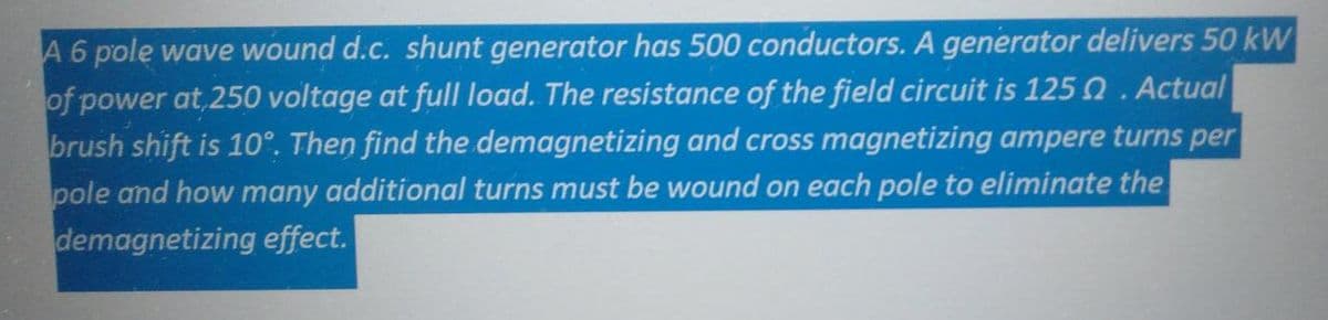 A 6 pole wave wound d.c. shunt generator has 500 conductors. A generator delivers 50 kW
of power at 250 voltage at full load. The resistance of the field circuit is 125 2. Actual
brush shift is 10°. Then find the demagnetizing and cross magnetizing ampere turns per
pole and how many additional turns must be wound on each pole to eliminate the
demagnetizing effect.