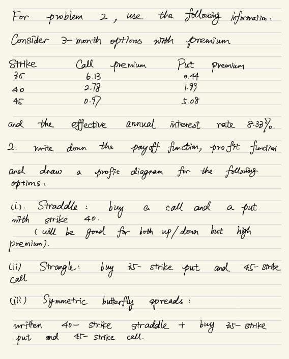 For problem
2,
use
the following information:
Consider 3-month options with premium
Strike
35
Call
Premium
Put
Premium
6.13
0.44
40
2.78
1-99
45
0.97
5.08
and
the
effective
annual
interest
nate 8.33%
2.
write
down the
pay off function, profit function
and
draw
a
profit diagram for the following
options:
(i). Straddle:
buy
a
call and
a put
with
Strike
40.
I will be good for both up/down but high
premium).
(ii)
Strangle
Call
buy 25- strike put and
45- Strike
(iii) Symmetric butterfly spreads
:
straddle + buy 25- Strike
written
put and
40- Strike
45- Strike
call.