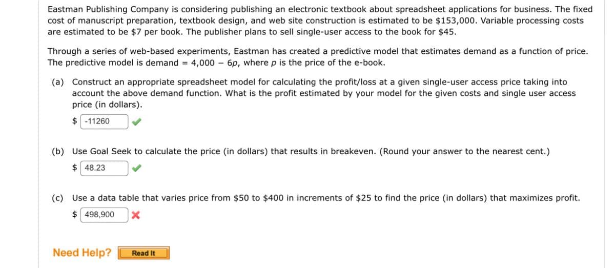 Eastman Publishing Company is considering publishing an electronic textbook about spreadsheet applications for business. The fixed
cost of manuscript preparation, textbook design, and web site construction is estimated to be $153,000. Variable processing costs
are estimated to be $7 per book. The publisher plans to sell single-user access to the book for $45.
Through a series of web-based experiments, Eastman has created a predictive model that estimates demand as a function of price.
The predictive model is demand = 4,000 - 6p, where p is the price of the e-book.
(a) Construct an appropriate spreadsheet model for calculating the profit/loss at a given single-user access price taking into
account the above demand function. What is the profit estimated by your model for the given costs and single user access
price (in dollars).
$ -11260
(b) Use Goal Seek to calculate the price (in dollars) that results in breakeven. (Round your answer to the nearest cent.)
$ 48.23
(c) Use a data table that varies price from $50 to $400 in increments of $25 to find the price (in dollars) that maximizes profit.
$ 498,900 x
Need Help?
Read It