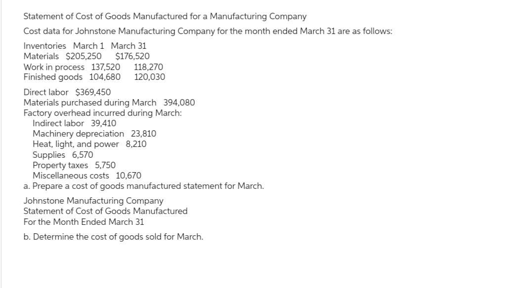 Statement of Cost of Goods Manufactured for a Manufacturing Company
Cost data for Johnstone Manufacturing Company for the month ended March 31 are as follows:
Inventories March 1 March 31
Materials $205,250 $176,520
Work in process 137,520
Finished goods 104,680
Direct labor $369,450
118,270
120,030
Materials purchased during March 394,080
Factory overhead incurred during March:
Indirect labor 39,410
Machinery depreciation 23,810
Heat, light, and power 8,210
Supplies 6,570
Property taxes 5,750
Miscellaneous costs 10,670
a. Prepare a cost of goods manufactured statement for March.
Johnstone Manufacturing Company
Statement of Cost of Goods Manufactured
For the Month Ended March 31
b. Determine the cost of goods sold for March.