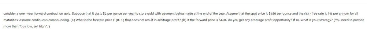 consider a one-year forward contract on gold. Suppose that it costs $2 per ounce per year to store gold with payment being made at the end of the year. Assume that the spot price is $450 per ounce and the risk-free rate is 7% per annum for all
maturities. Assume continuous compounding. (a) What is the forward price F (0, 1) that does not result in arbitrage profit? (b) If the forward price is $460, do you get any arbitrage profit opportunity? If so, what is your strategy? (You need to provide
more than "buy low, sell high".)