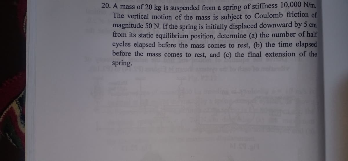 20. A mass of 20 kg is suspended from a spring of stiffness 10,000 N/m.
The vertical motion of the mass is subject to Coulomb friction of
magnitude 50 N. If the spring is initially displaced downward by 5 cm
from its static equilibrium position, determine (a) the number of half
cycles elapsed before the mass comes to rest, (b) the time elapsed
before the mass comes to rest, and (c) the final extension of the
spring.

