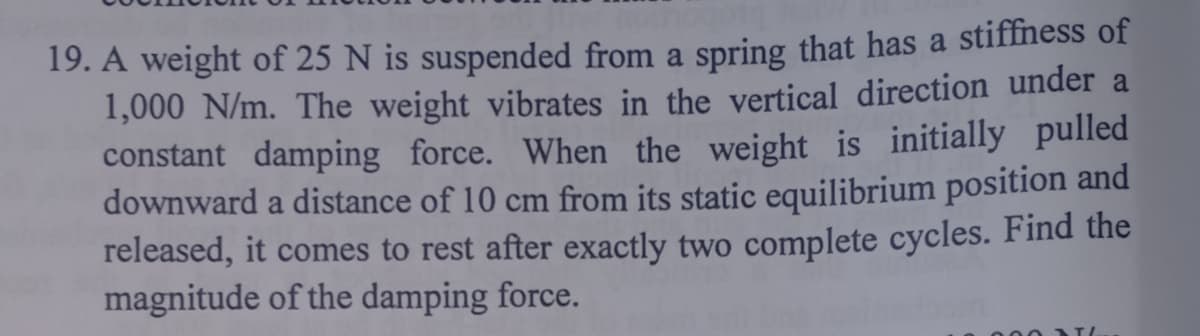 19. A weight of 25 N is suspended from a spring that has a stiffness of
1,000 N/m. The weight vibrates in the vertical direction under a
constant damping force. When the weight is initially pulled
downward a distance of 10 cm from its static equilibrium position and
released, it comes to rest after exactly two complete cycles. Find the
magnitude of the damping force.
