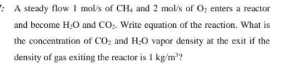 : A steady flow 1 mol/s of CH4 and 2 mol/s of O₂ enters a reactor
and become H₂O and CO₂. Write equation of the reaction. What is
the concentration of CO₂ and H₂O vapor density at the exit if the
density of gas exiting the reactor is 1 kg/m³?