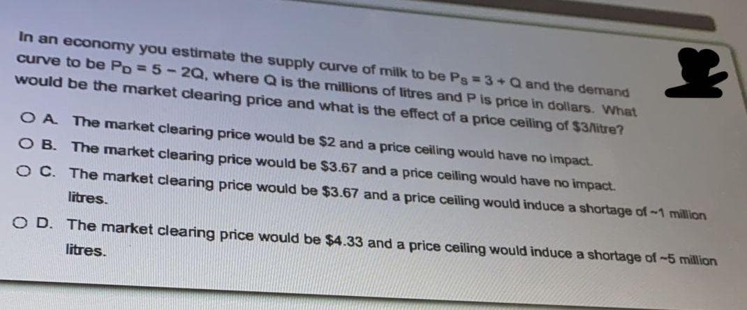 In an economy you estimate the supply curve of milk to be Ps = 3+Q and the demand
curve to be PD = 5-2Q, where Q is the millions of litres and P is price in dollars. WNhat
Would be the market clearing price and what is the effect of a price ceiling of $3/Aitre?
O A The market clearing price would be $2 and a price ceiling would have no impact.
O B. The market clearing price would be $3.67 and a price ceiling would have no impact.
O C. The market clearing price would be $3.67 and a price ceiling would induce a shortage of-1 million
litres.
O D. The market clearing price would be $4.33 and a price ceiling would induce a shortage of-5 million
litres.
