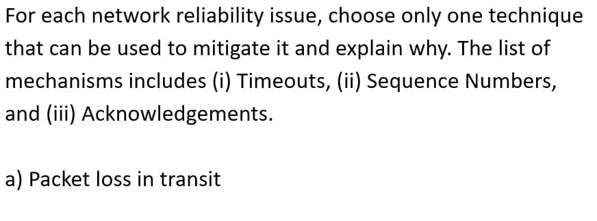 For each network reliability issue, choose only one technique
that can be used to mitigate it and explain why. The list of
mechanisms includes (i) Timeouts, (ii) Sequence Numbers,
and (iii) Acknowledgements.
a) Packet loss in transit
