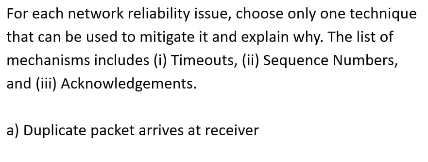 For each network reliability issue, choose only one technique
that can be used to mitigate it and explain why. The list of
mechanisms includes (i) Timeouts, (ii) Sequence Numbers,
and (iii) Acknowledgements.
a) Duplicate packet arrives at receiver
