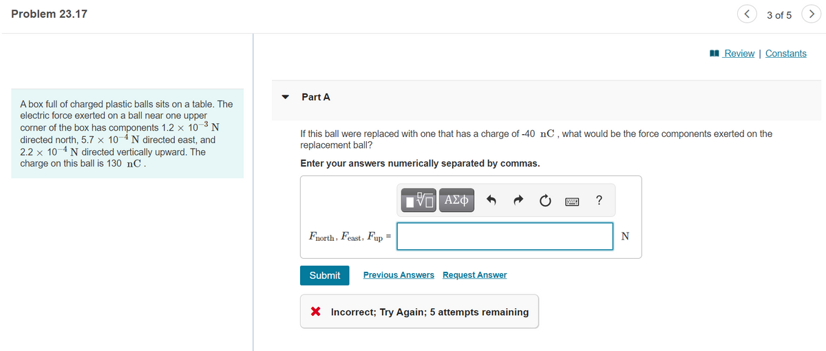 Problem 23.17
3 of 5
>
I Review | Constants
Part A
A box full of charged plastic balls sits on a table. The
electric force exerted on a ball near one upper
corner of the box has components 1.2 x 10¬3 N
directed north, 5.7 × 10–4 N directed east, and
2.2 x 10-4 N directed vertically upward. The
charge on this ball is 130 nC.
If this ball were replaced with one that has a charge of -40 nC,what would be the force components exerted on the
replacement ball?
Enter your answers numerically separated by commas.
V ΑΣΦ
?
Fnorth, Feast, Fup =
N
Submit
Previous Answers Request Answer
Incorrect; Try Again; 5 attempts remaining
