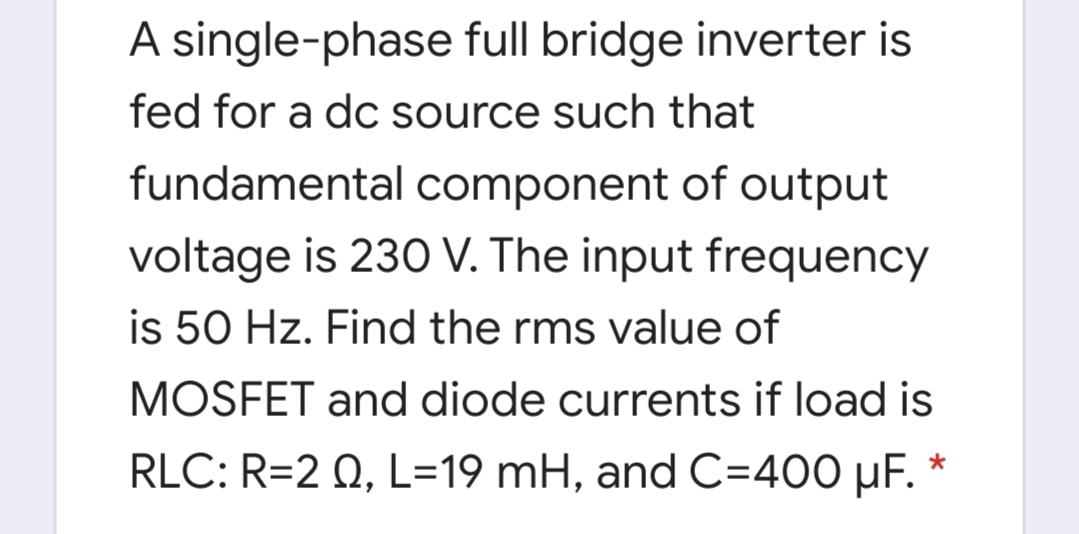 A single-phase full bridge inverter is
fed for a dc source such that
fundamental component of output
voltage is 230 V. The input frequency
is 50 Hz. Find the rms value of
MOSFET and diode currents if load is
RLC: R=2 Q, L=19 mH, and C=400 µF. *
