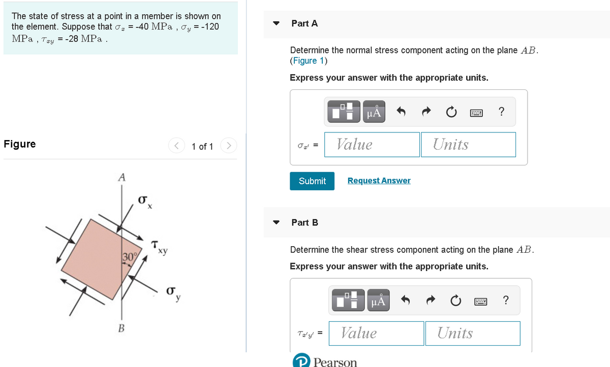 The state of stress at a point in a member is shown on
the element. Suppose that o = -40 MPa , oy = -120
MРа, три — -28 MPа .
Part A
Determine the normal stress component acting on the plane AB.
(Figure 1)
Express your answer with the appropriate units.
HA
?
Figure
1 of 1
Value
Units
Submit
Request Answer
Part B
Determine the shear stress component acting on the plane A.B.
30%
Express your answer with the appropriate units.
y
= | Value
В
Units
Pearson
