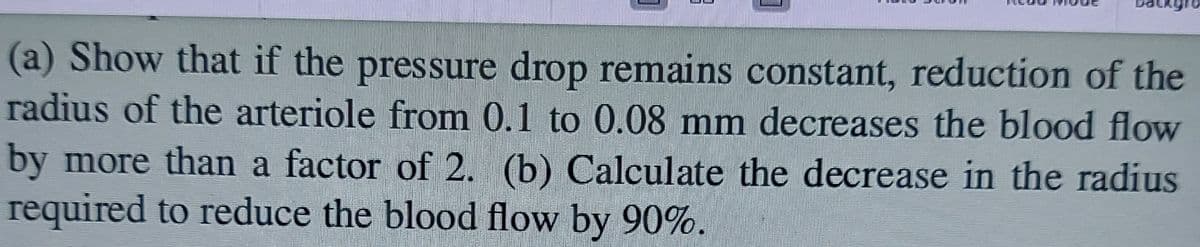 (a) Show that if the pressure drop remains constant, reduction of the
radius of the arteriole from 0.1 to 0.08 mm decreases the blood flow
by more than a factor of 2. (b) Calculate the decrease in the radius
required to reduce the blood flow by 90%.
