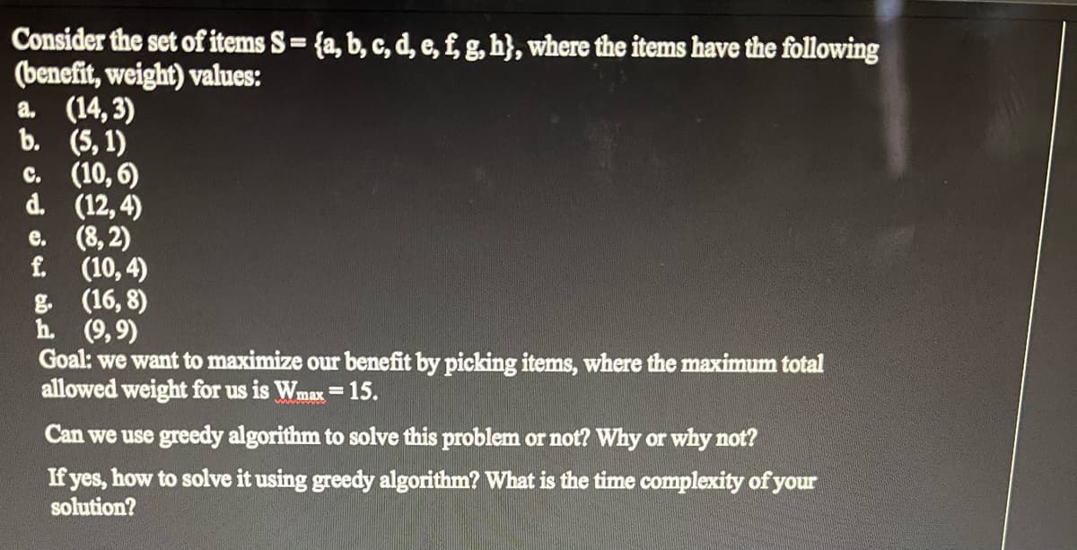 Consider the set of items S = {a, b, c, d, e, f, g, h}, where the items have the following
(benefit, weight) values:
a. (14,3)
b. (5, 1)
c. (10,6)
d. (12,4)
e. (8,2)
f. (10,4)
g. (16,8)
h. (9,9)
Goal: we want to maximize our benefit by picking items, where the maximum total
allowed weight for us is Wmax = 15.
Can we use greedy algorithm to solve this problem or not? Why or why not?
If yes, how to solve it using greedy algorithm? What is the time complexity of your
solution?