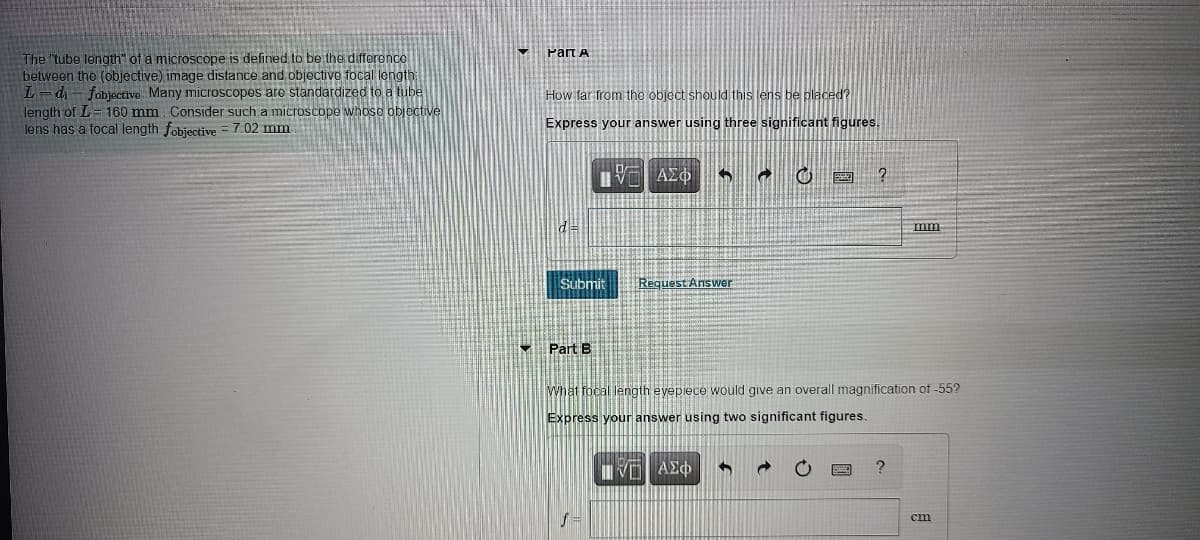 Part A
The "tube length" of a microscope is defined to be the differenco
between the (objective) image distance and objective focal length
L=d- fobjective Many microscopes are standardized to a tube
length of L= 160 mm Consider such a microscope whoso objective
lens has a focal length fobjective =7.02 mm
How far from the object should this lens be placed?
Express your answer using three significant figures.
画 ?
d=
mm
Submit
Request Answer
- Part B
What focal length evepiece would give an overall magnification of -55?
Express your answer using two significant figures.
cm
