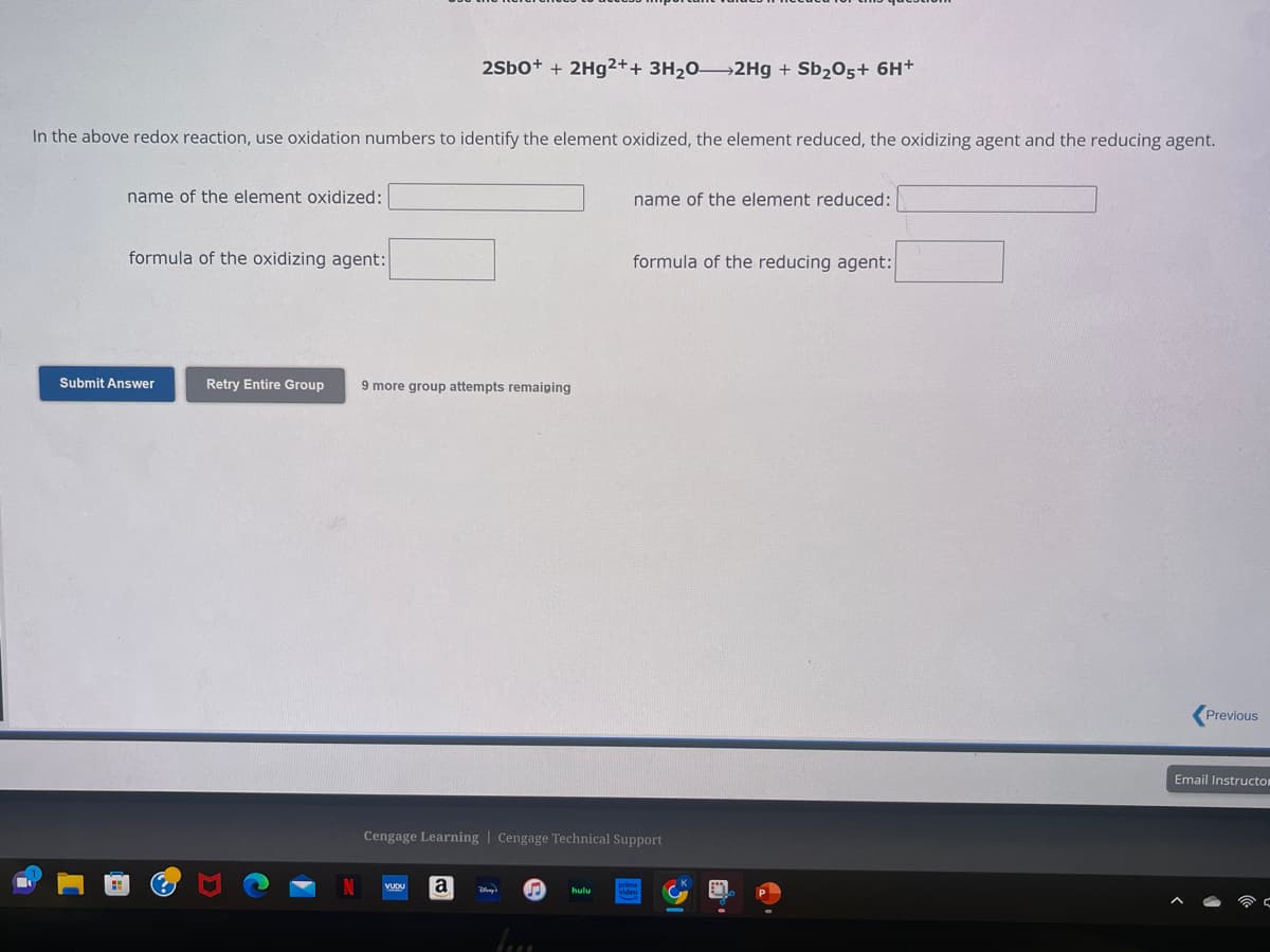 In the above redox reaction, use oxidation numbers to identify the element oxidized, the element reduced, the oxidizing agent and the reducing agent.
name of the element oxidized:
formula of the oxidizing agent:
Submit Answer
Retry Entire Group
2SbO+ + 2Hg2++ 3H₂0-2Hg + Sb₂O5+ 6H+
9 more group attempts remaiping
a
Cengage Learning | Cengage Technical Support
Day's P hulu
name of the element reduced:
luss
formula of the reducing agent:
viden
Previous
Email Instructo
C