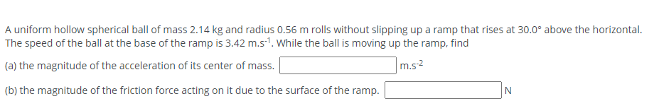 A uniform hollow spherical ball of mass 2.14 kg and radius 0.56 m rolls without slipping up a ramp that rises at 30.0° above the horizontal.
The speed of the ball at the base of the ramp is 3.42 m.s1. While the ball is moving up the ramp, find
(a) the magnitude of the acceleration of its center of mass.
m.s2
(b) the magnitude of the friction force acting on it due to the surface of the ramp.
N
