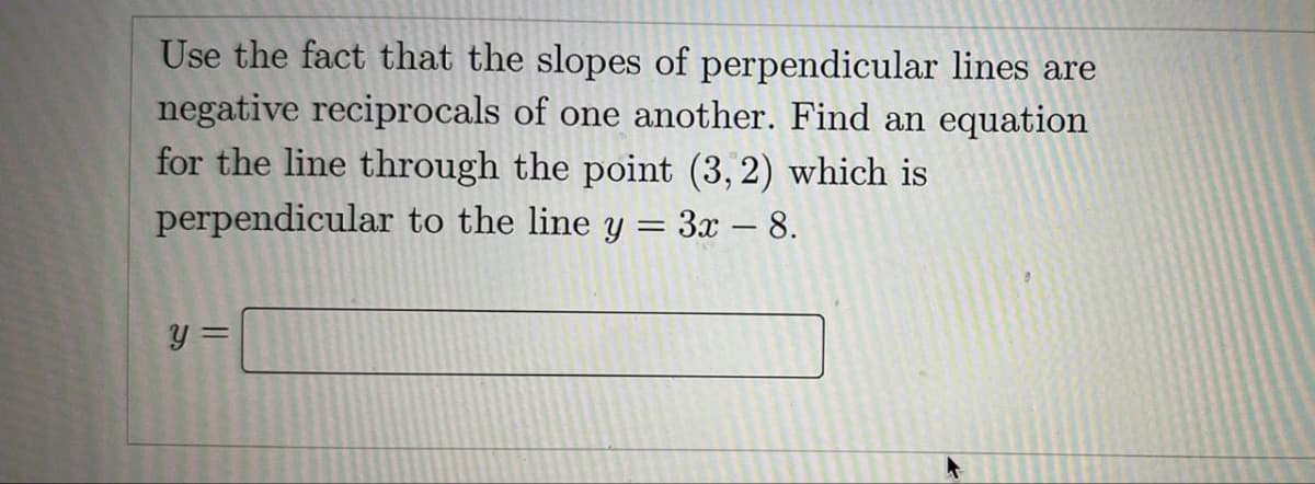 Use the fact that the slopes of perpendicular lines are
negative reciprocals of one another. Find an equation
for the line through the point (3, 2) which is
perpendicular to the line y = 3x - 8.
y =
