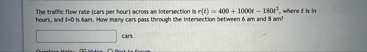 The traffic flow rate (cars per hour) across an intersection is r(t) = 400 + 1000t - 180t², where t is in
hours, and t=0 is 6am. How many cars pass through the intersection between 6 am and 8 am?
Question Helpt
cars
Video Post to forum