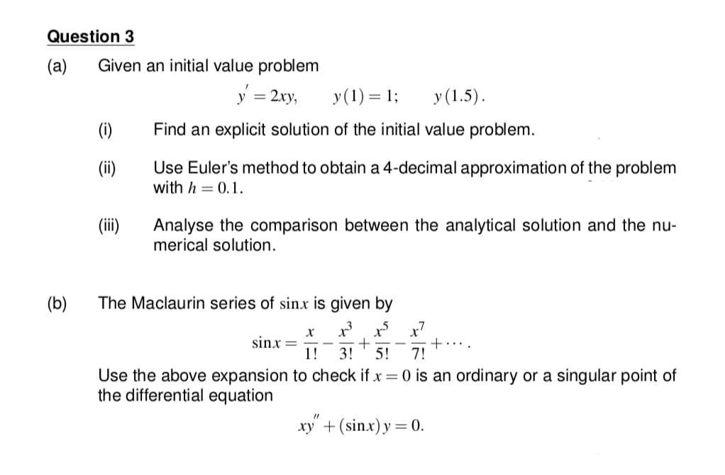 Question 3
(а)
Given an initial value problem
y = 2xy,
y(1) = 1;
y (1.5).
(1)
Find an explicit solution of the initial value problem.
(ii)
Use Euler's method to obtain a 4-decimal approximation of the problem
with h = 0.1.
Analyse the comparison between the analytical solution and the nu-
merical solution.
(b)
The Maclaurin series of sinx is given by
sinx =
1!
3!
5!
7!
Use the above expansion to check if x = 0 is an ordinary or a singular point of
the differential equation
xy + (sin.x) y = 0.
