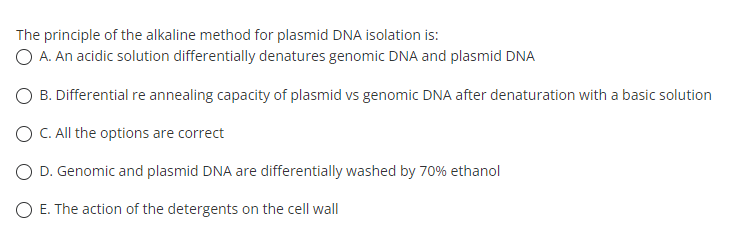 The principle of the alkaline method for plasmid DNA isolation is:
O A. An acidic solution differentially denatures genomic DNA and plasmid DNA
B. Differential re annealing capacity of plasmid vs genomic DNA after denaturation with a basic solution
O C. All the options are correct
O D. Genomic and plasmid DNA are differentially washed by 70% ethanol
O E. The action of the detergents on the cell wall
