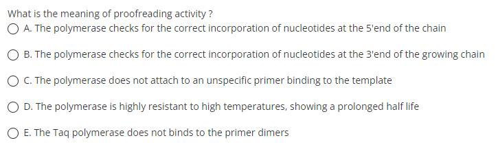 What is the meaning of proofreading activity ?
O A. The polymerase checks for the correct incorporation of nucleotides at the 5'end of the chain
B. The polymerase checks for the correct incorporation of nucleotides at the 3'end of the growing chain
O C. The polymerase does not attach to an unspecific primer binding to the template
O D. The polymerase is highly resistant to high temperatures, showing a prolonged half life
O E. The Taq polymerase does not binds to the primer dimers

