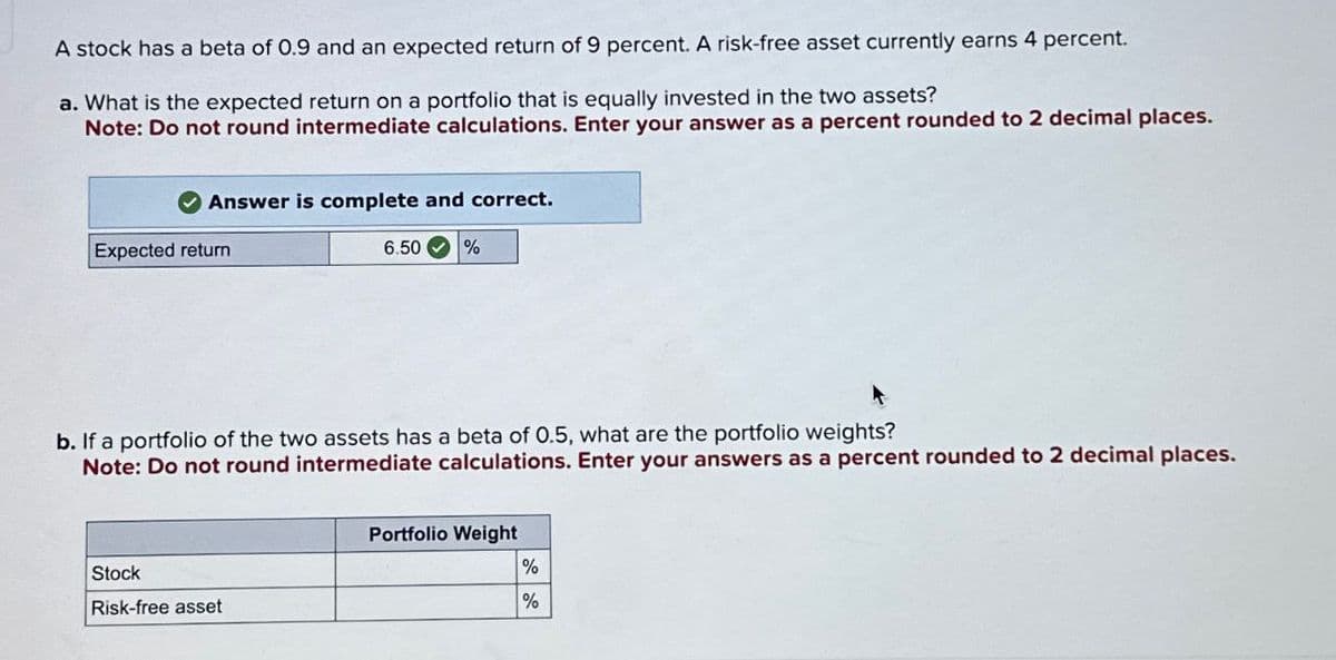A stock has a beta of 0.9 and an expected return of 9 percent. A risk-free asset currently earns 4 percent.
a. What is the expected return on a portfolio that is equally invested in the two assets?
Note: Do not round intermediate calculations. Enter your answer as a percent rounded to 2 decimal places.
Answer is complete and correct.
Expected return
6.50
%
b. If a portfolio of the two assets has a beta of 0.5, what are the portfolio weights?
Note: Do not round intermediate calculations. Enter your answers as a percent rounded to 2 decimal places.
Stock
Risk-free asset
Portfolio Weight
%
%