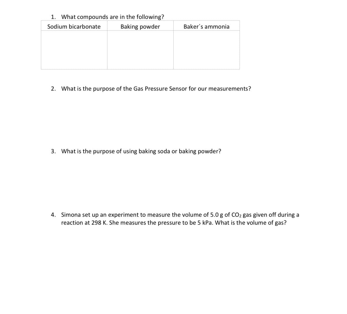 1. What compounds are in the following?
Sodium bicarbonate
Baking powder
Baker's ammonia
2. What is the purpose of the Gas Pressure Sensor for our measurements?
3. What is the purpose of using baking soda or baking powder?
4. Simona set up an experiment to measure the volume of 5.0 g of CO2 gas given off during a
reaction at 298 K. She measures the pressure to be 5 kPa. What is the volume of gas?