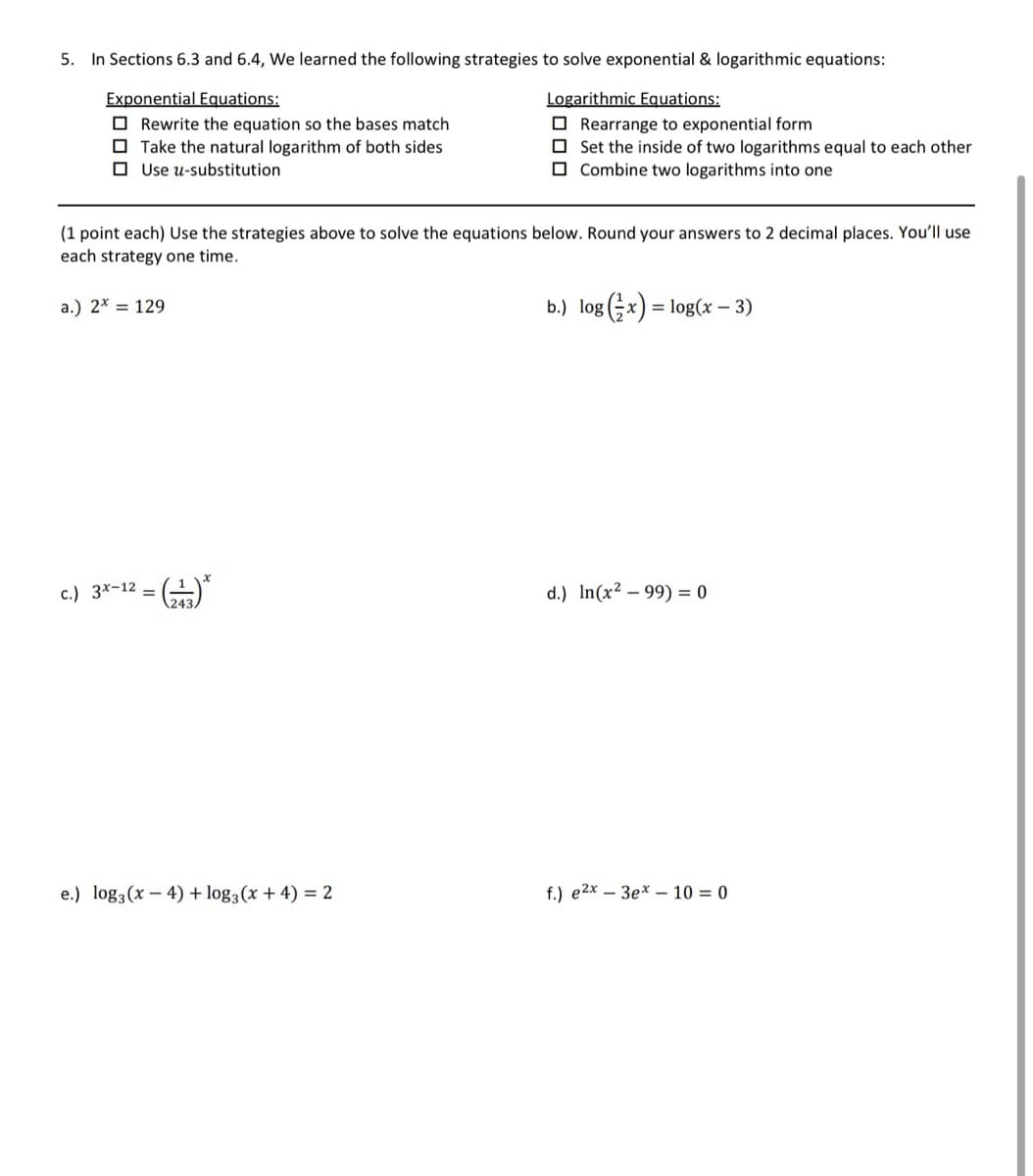 5. In Sections 6.3 and 6.4, We learned the following strategies to solve exponential & logarithmic equations:
Exponential Equations:
Rewrite the equation so the bases match
Take the natural logarithm of both sides
Use u-substitution
Logarithmic Equations:
Rearrange to exponential form
Set the inside of two logarithms equal to each other
Combine two logarithms into one
(1 point each) Use the strategies above to solve the equations below. Round your answers to 2 decimal places. You'll use
each strategy one time.
a.) 2x = 129
b.) log(x) = log(x-3)
c.)
3x-12 = (243) *
d.) In(x²-99) 0
e.) log3(x-4)+ log,(x+4)=2
f.) e2x3ex-10=0