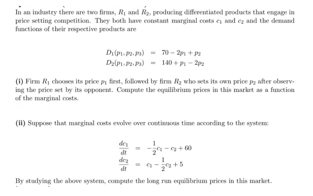 In an industry there are two firms, R₁ and R₂, producing differentiated products that engage in
price setting competition. They both have constant marginal costs c₁ and c2 and the demand
functions of their respective products are
D1 (P1, P2, P3)
= 70-2p1 + P2
= 140+ p1 - 2p2
D2(P1, P2, P3)
(i) Firm R₁ chooses its price p₁ first, followed by firm R₂ who sets its own price p2 after observ-
ing the price set by its opponent. Compute the equilibrium prices in this market as a function
of the marginal costs.
(ii) Suppose that marginal costs evolve over continuous time according to the system:
dc₁
1
₁
- C₂ + 60
dt
dc2
= C1-
C2+5
dt
By studying the above system, compute the long run equilibrium prices in this market.
1