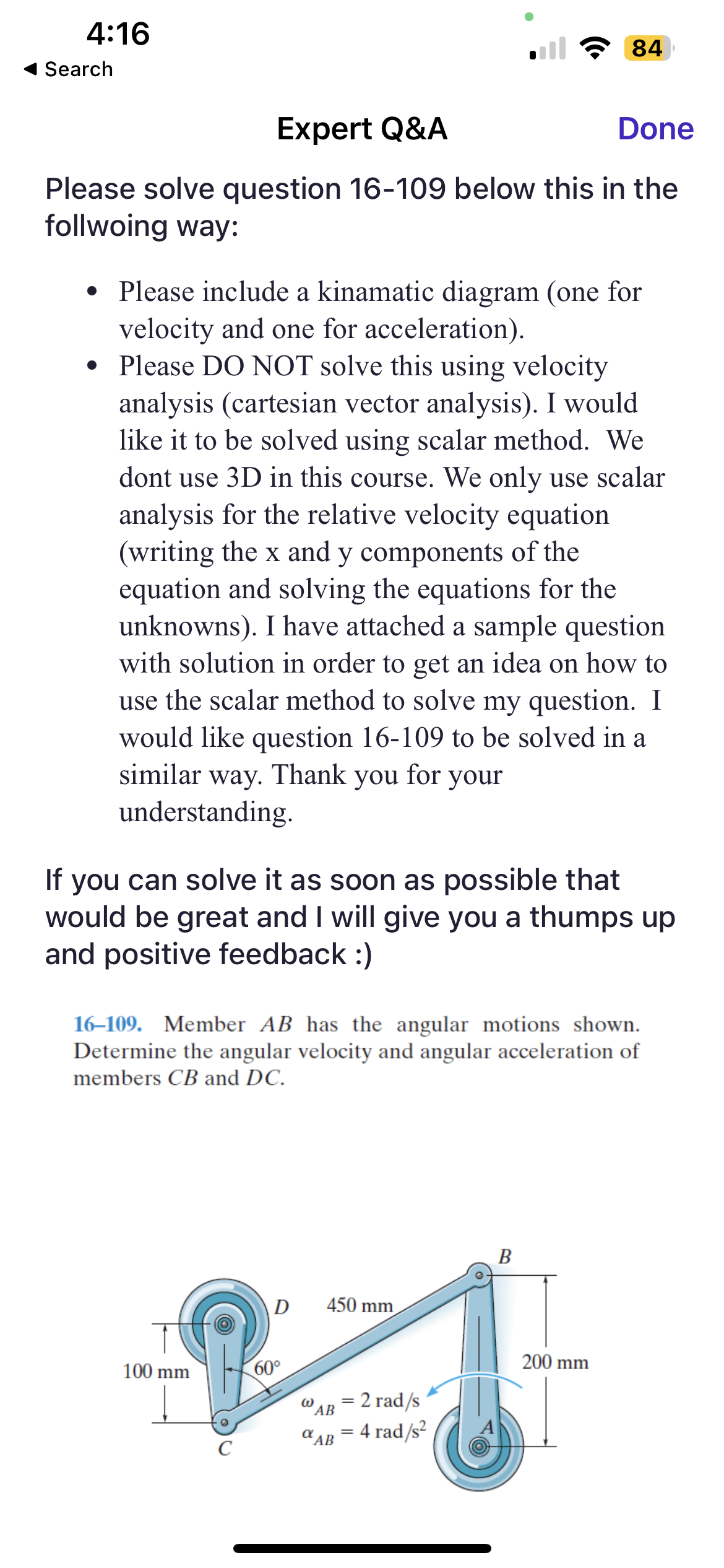 4:16
Search
Expert Q&A
Done
Please solve question 16-109 below this in the
follwoing way:
• Please include a kinamatic diagram (one for
velocity and one for acceleration).
• Please DO NOT solve this using velocity
analysis (cartesian vector analysis). I would
like it to be solved using scalar method. We
dont use 3D in this course. We only use scalar
analysis for the relative velocity equation
(writing the x and y components of the
equation and solving the equations for the
unknowns). I have attached a sample question
with solution in order to get an idea on how to
use the scalar method to solve my question. I
would like question 16-109 to be solved in a
similar way. Thank you for your
understanding.
If you can solve it as soon as possible that
would be great and I will give you a thumps up
and positive feedback :)
16-109. Member AB has the angular motions shown.
Determine the angular velocity and angular acceleration of
members CB and DC.
100 mm
D
60°
450 mm
W
AB
α AB
84
= 2 rad/s
= 4 rad/s²
=
B
200 mm