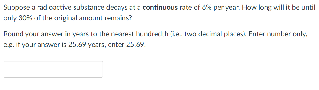 Suppose a radioactive substance decays at a continuous rate of 6% per year. How long will it be until
only 30% of the original amount remains?
Round your answer in years to the nearest hundredth (i.e., two decimal places). Enter number only,
e.g. if your answer is 25.69 years, enter 25.69.
