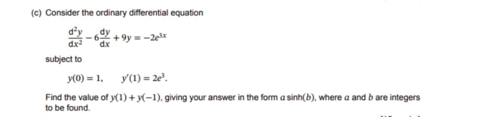 (c) Consider the ordinary differential equation
d²y dy
dx²
subject to
-6 +9y=-2e³x
dx
y(0) = 1,
y'(1)=2e³.
Find the value of y(1) + y(-1), giving your answer in the form a sinh(b), where a and b are integers
to be found.