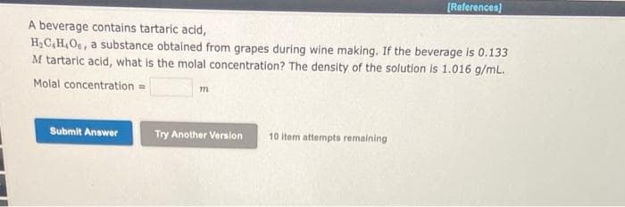 A beverage contains tartaric acid,
H₂C,H,O, a substance obtained from grapes during wine making. If the beverage is 0.133
M tartaric acid, what is the molal concentration? The density of the solution is 1.016 g/mL.
Molal concentration =
Submit Answer
m
Try Another Version
[References]
10 item attempts remaining